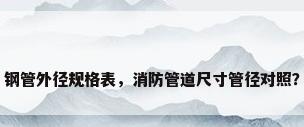 钢管外径规格表，消防管道尺寸管径对照？