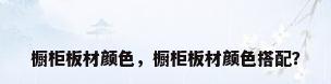 橱柜板材颜色，橱柜板材颜色搭配？