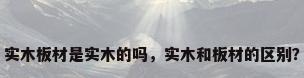 实木板材是实木的吗，实木和板材的区别？