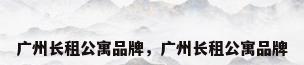 广州长租公寓品牌，广州长租公寓品牌
