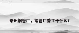 泰州钢管厂，钢管厂普工干什么？