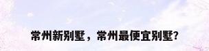 常州新别墅，常州最便宜别墅？