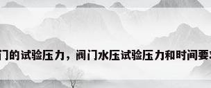 阀门的试验压力，阀门水压试验压力和时间要求？