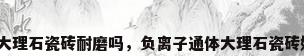 通体大理石瓷砖耐磨吗，负离子通体大理石瓷砖好吗？