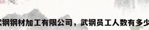 武钢钢材加工有限公司，武钢员工人数有多少？