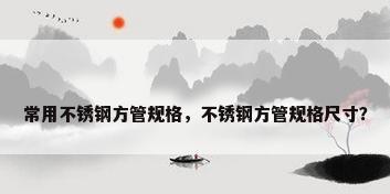 常用不锈钢方管规格，不锈钢方管规格尺寸？