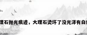 大理石抛光痕迹，大理石烫坏了没光泽有白痕？