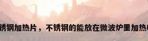 不锈钢加热片，不锈钢的能放在微波炉里加热吗？