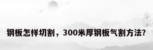 钢板怎样切割，300米厚钢板气割方法？