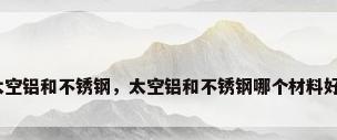 太空铝和不锈钢，太空铝和不锈钢哪个材料好？