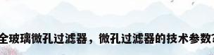 全玻璃微孔过滤器，微孔过滤器的技术参数？