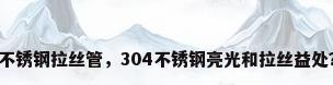 不锈钢拉丝管，304不锈钢亮光和拉丝益处？