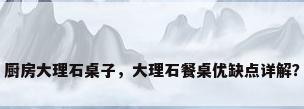 厨房大理石桌子，大理石餐桌优缺点详解？