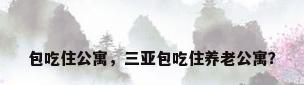 包吃住公寓，三亚包吃住养老公寓？