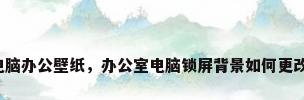 电脑办公壁纸，办公室电脑锁屏背景如何更改？