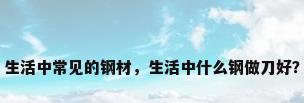 生活中常见的钢材，生活中什么钢做刀好？