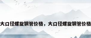 大口径螺旋钢管价格，大口径螺旋钢管价格