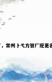 江苏钢管厂，常州卜弋方管厂现更名后的厂名？