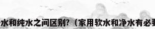 软水、净水和纯水之间区别?（家用软水和净水有必要都装吗）