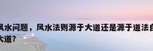 道法风水，道教宗教风水问题，风水法则源于大道还是源于道法自然的“自然”，因果之力是源于自然还是大道？