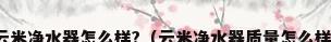 云米净水器怎么样?（云米净水器质量怎么样）