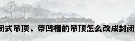 封闭式吊顶，带凹槽的吊顶怎么改成封闭的？