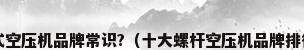 螺杆式空压机品牌常识?（十大螺杆空压机品牌排行榜?）
