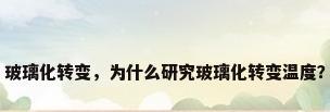 玻璃化转变，为什么研究玻璃化转变温度？