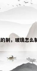 玻璃的制，玻璃怎么制作？