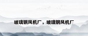 玻璃钢风机厂，玻璃钢风机厂
