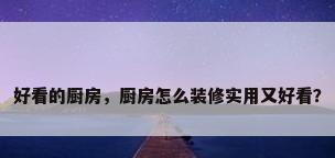 好看的厨房，厨房怎么装修实用又好看？