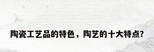 陶瓷工艺品的特色，陶艺的十大特点？