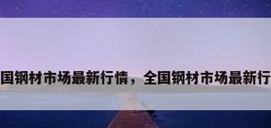 全国钢材市场最新行情，全国钢材市场最新行情