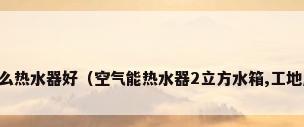 工地民工浴室用什么热水器好（空气能热水器2立方水箱,工地用什么热水器适合）
