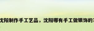 沈阳制作手工艺品，沈阳哪有手工做银饰的？