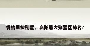香格里拉别墅，襄阳最大别墅区排名？