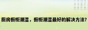 厨房橱柜潮湿，橱柜潮湿最好的解决方法？