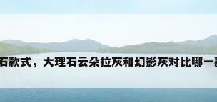 大理石款式，大理石云朵拉灰和幻影灰对比哪一款好？