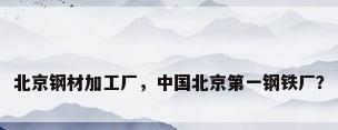 北京钢材加工厂，中国北京第一钢铁厂？