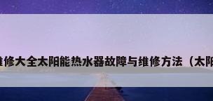 太阳能热水器维修大全太阳能热水器故障与维修方法（太阳能热水器维修）