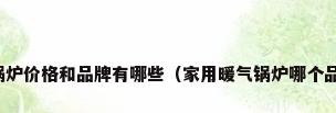 供暖锅炉价格和品牌有哪些（家用暖气锅炉哪个品牌好）