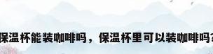 保温杯能装咖啡吗，保温杯里可以装咖啡吗？