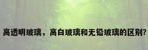 高透明玻璃，高白玻璃和无铅玻璃的区别？