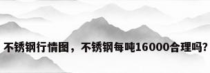 不锈钢行情图，不锈钢每吨16000合理吗？