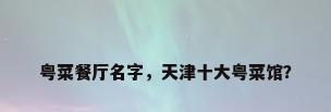 粤菜餐厅名字，天津十大粤菜馆？