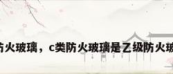 乙级防火玻璃，c类防火玻璃是乙级防火玻璃吗？