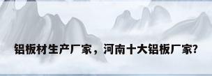 铝板材生产厂家，河南十大铝板厂家？