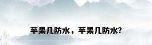苹果几防水，苹果几防水？