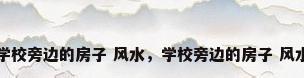学校旁边的房子 风水，学校旁边的房子 风水