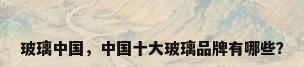 玻璃中国，中国十大玻璃品牌有哪些？